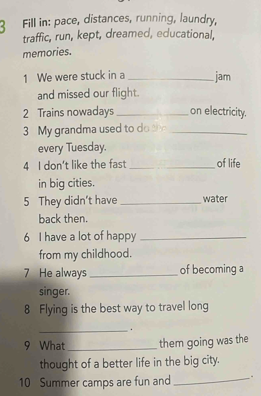 Fill in: pace, distances, running, laundry, 
traffic, run, kept, dreamed, educational, 
memories. 
1 We were stuck in a _jam 
and missed our flight. 
2 Trains nowadays _on electricity. 
3 My grandma used to do the_ 
every Tuesday. 
4 I don’t like the fast _of life 
in big cities. 
5 They didn't have _water 
back then. 
6 I have a lot of happy_ 
from my childhood. 
7 He always _of becoming a 
singer. 
8 Flying is the best way to travel long 
_. 
9 What_ 
them going was the 
thought of a better life in the big city. 
10 Summer camps are fun and_