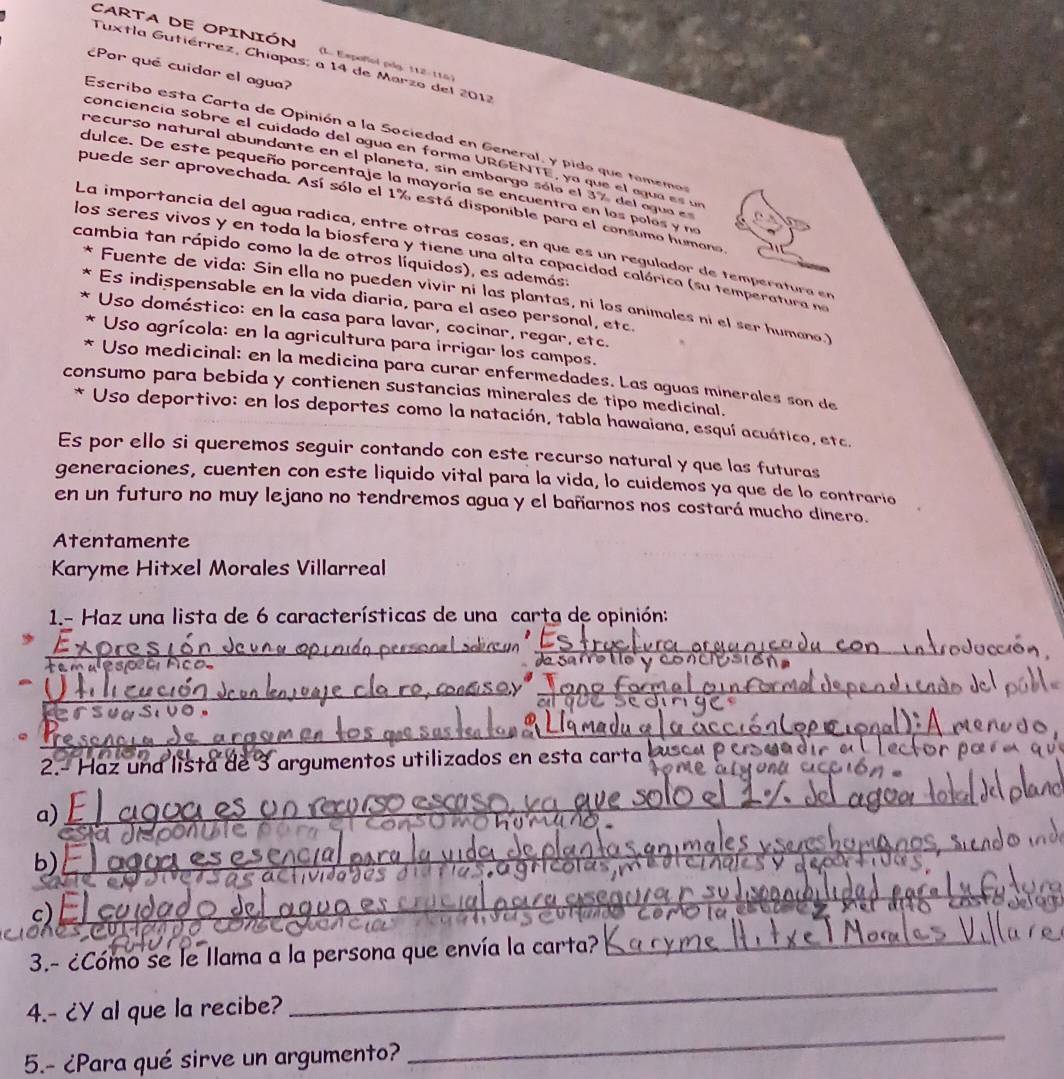 CARTA DE OPINIÓN (L. Empoñol pdg. 112-115)
Tuxtla Gutiérrez, Chiapas: a 14 de Marzo del 2012
¿Por que cuidar el agua?
Escribo esta Carta de Opinión a la Sociedad en General, y pido que tamemos
conciencía sobre el cuidado del agua en forma URGENTE, ya que el agua es un
recurso natural abundante en el planeta, sin embargo sólo el 37 del agua e
dulce. De este pequeño porcentaje la mayoría se encuentra en los polos y ne
puede ser aprovechada. Así sólo el 1% está disponible para el consumo humano
La importancía del agua rádica, entre otras cosas, en que es un regulador de temperatura en
cambia tan rápido como la de otros líquidos), es además.
los seres vivos y en toda la biosfera y tiene una alta capacidad calórica (su temperatura na
Fuente de vida: Sin ella no pueden vivir ní las plantas, ní los animales ni el ser humano)
Es indispensable en la vida diaria, para el aseo personal, etc.
Uso doméstico: en la casa para lavar, cocinar, regar, etc.
Uso agrícola: en la agricultura para irrigar los campos.
Uso medicinal: en la medicina para curar enfermedades. Las aguas minerales son de
consumo para bebida y contienen sustancias minerales de tipo medicinal.
* Uso deportivo: en los deportes como la natación, tabla hawaiana, esquí acuático, etc.
Es por ello si queremos seguir contando con este recurso natural y que las futuras
generaciones, cuenten con este liquido vital para la vida, lo cuidemos ya que de lo contrario
en un futuro no muy lejano no tendremos agua y el bañarnos nos costará mucho dinero.
Atentamente
Karyme Hitxel Morales Villarreal
1.- Haz una lista de 6 características de una carta de opinión:
_
_
_
s  
_.
2.- Haz una lista de 3 argumentos utilizados en esta carta 
a)_
_
a 
b) _
_
_
_
c)
_
3.- ¿Cómo se le llama a la persona que envía la carta?
_
4.- ¿Y al que la recibe?
_
5.- ¿Para qué sirve un argumento?