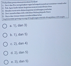 Perhatikan pernyataan-pernyataan berikut!
1) Devi dan Ria mengerjakan tugas kelompok membuat miniature rumah adat
2) Pak Agus hadir dalam kegiatan musywwarah dibalai desa
3) Hendra turut serta dalam kegiatan membangun jembatan
4) Devi memberikan oleh-oleh khas Malang kepada Danu
5) Bayu dan teman-teman membersihkan kelas
Implementasi gotong royong di lingkungan sekolah diturjukkan oleh angka....
a. 1), dan 3)
b. 1), dan 5)
c. 2), dan 4)
d. 2), dan 5)
e. 3), dan 5)