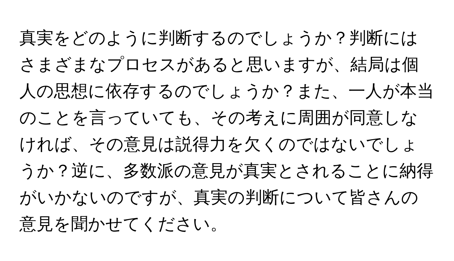 真実をどのように判断するのでしょうか？判断にはさまざまなプロセスがあると思いますが、結局は個人の思想に依存するのでしょうか？また、一人が本当のことを言っていても、その考えに周囲が同意しなければ、その意見は説得力を欠くのではないでしょうか？逆に、多数派の意見が真実とされることに納得がいかないのですが、真実の判断について皆さんの意見を聞かせてください。