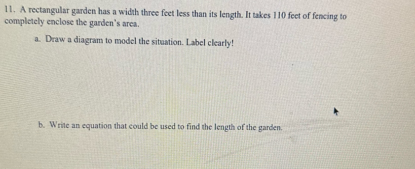 A rectangular garden has a width three feet less than its length. It takes 110 feet of fencing to 
completely enclose the garden’s area. 
a. Draw a diagram to model the situation. Label clearly! 
b. Write an equation that could be used to find the length of the garden.