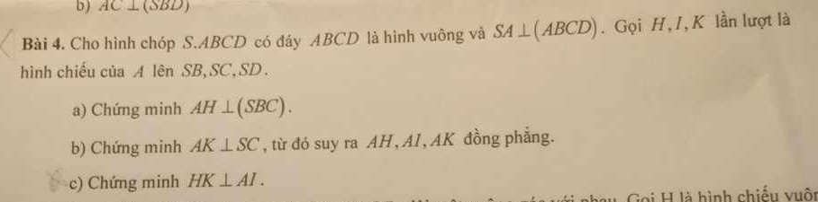 AC⊥ (SBD)
Bài 4. Cho hình chóp S. ABCD có đáy ABCD là hình vuông và SA⊥ (ABCD). Gọi H, 1, K lần lượt là 
hình chiếu của A lên SB, SC, SD. 
a) Chứng minh AH⊥ (SBC). 
b) Chứng minh AK⊥ SC , từ đó suy ra AH, AI , AK đồng phẳng. 
c) Chứng minh HK⊥ AI. 
Gọi H là hình chiếu vuôt