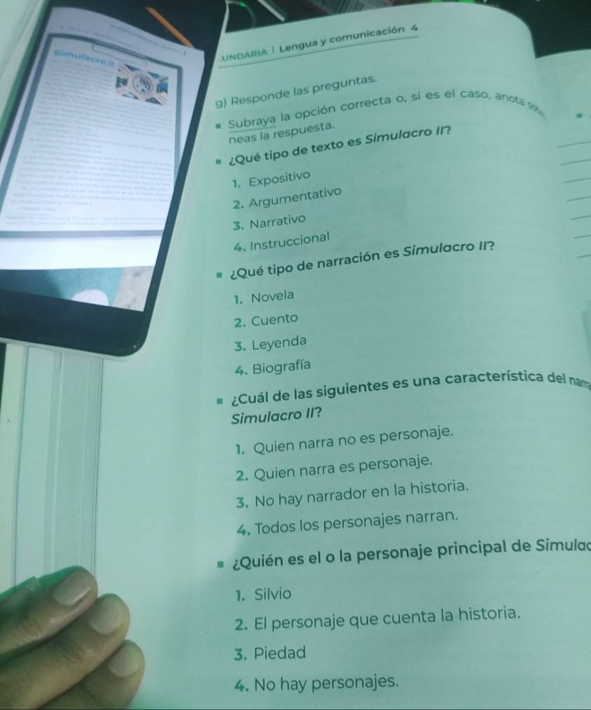 Simulacr 1
LUNDARIA | Lengua y comunicación 4
g) Responde las preguntas.
Subraya la opción correcta o, si es el caso, anota v
neas la respuesta.
¿Qué tipo de texto es Simulacro II?
1. Expositivo
2. Argumentativo
3. Narrativo
4. Instruccional
¿Qué tipo de narración es Simulacro II?
1. Novela
2. Cuento
3. Leyenda
4. Biografía
¿Cuál de las siguientes es una característica del nama
Simulacro II?
1. Quien narra no es personaje.
2. Quien narra es personaje.
3. No hay narrador en la historia.
4. Todos los personajes narran.
¿Quién es el o la personaje principal de Simulao
1. Silvio
2. El personaje que cuenta la historia.
3. Piedad
4. No hay personajes.
