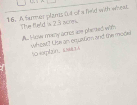 0.1*
16. A farmer plants 0.4 of a field with wheat. 
The field is 2.3 acres. 
A. How many acres are planted with 
wheat? Use an equation and the model 
to explain. 5.NS0.2.4