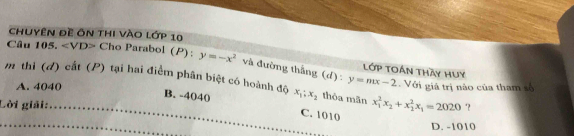 chuyên đề ôn thị vào lớp 10
Câu 105. Cho Parabol (P): y=-x^2 và đường thắng (d) : y=mx-2 LớP TOán tHầy Huy
m thì (đ) cắt (P) tại hai điểm phân biệt có hoành độ x_1; x_2 thòa mãn x_1^(2x_2)+x_2^(2x_1)=2020
A. 4040. Với giá trị nào của tham số
B. -4040 C. 1010
Lời giải: ?
D. -1010