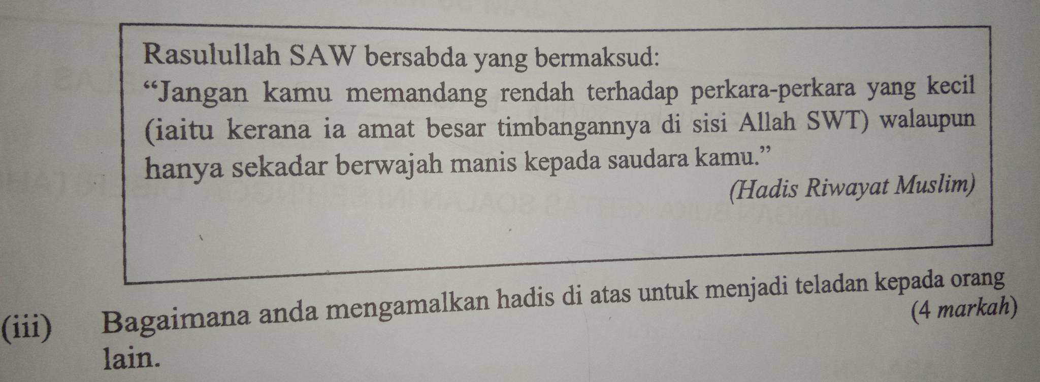 Rasulullah SAW bersabda yang bermaksud: 
“Jangan kamu memandang rendah terhadap perkara-perkara yang kecil 
(iaitu kerana ia amat besar timbangannya di sisi Allah SWT) walaupun 
hanya sekadar berwajah manis kepada saudara kamu.” 
(Hadis Riwayat Muslim) 
(iii) Bagaimana anda mengamalkan hadis di atas untuk menjadi teladan kepada orang 
(4 markah) 
lain.