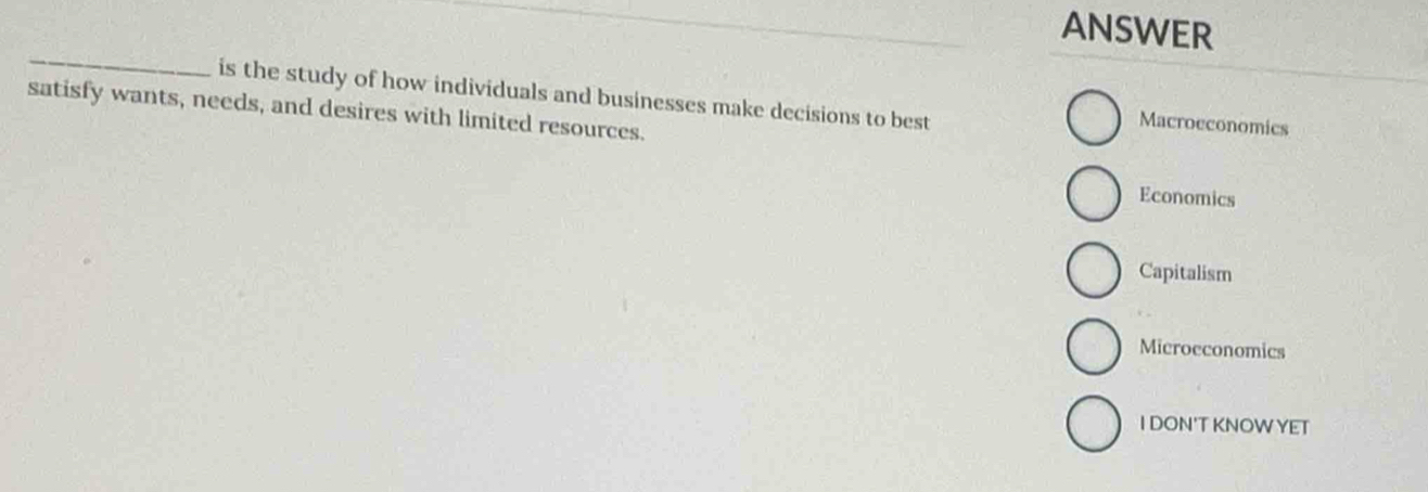 ANSWER
_
is the study of how individuals and businesses make decisions to best Macrocconomics
satisfy wants, needs, and desires with limited resources.
Economics
Capitalism
Microeconomics
I DON'T KNOWYET