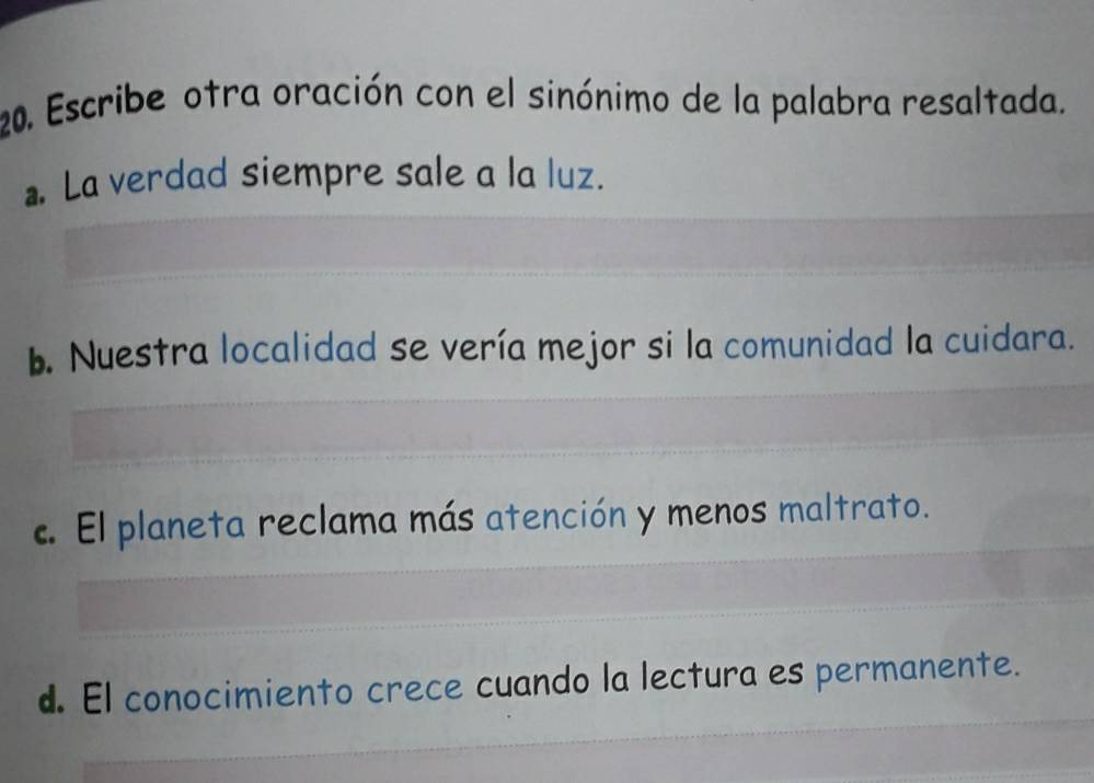 Escribe otra oración con el sinónimo de la palabra resaltada... La verdad siempre sale a la luz.
b. Nuestra localidad se vería mejor si la comunidad la cuidara.
c. El planeta reclama más atención y menos maltrato.
d. El conocimiento crece cuando la lectura es permanente.