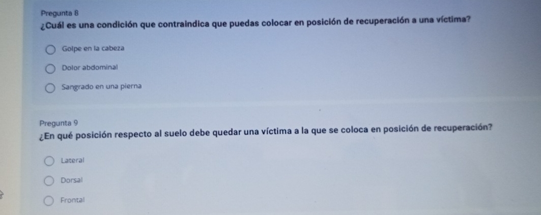 Pregunta 8
¿Cuál es una condición que contraindica que puedas colocar en posición de recuperación a una víctima?
Golpe en la cabeza
Dolor abdominal
Sangrado en una pierna
Pregunta 9
¿En qué posición respecto al suelo debe quedar una víctima a la que se coloca en posición de recuperación?
Lateral
Dorsal
Frontal