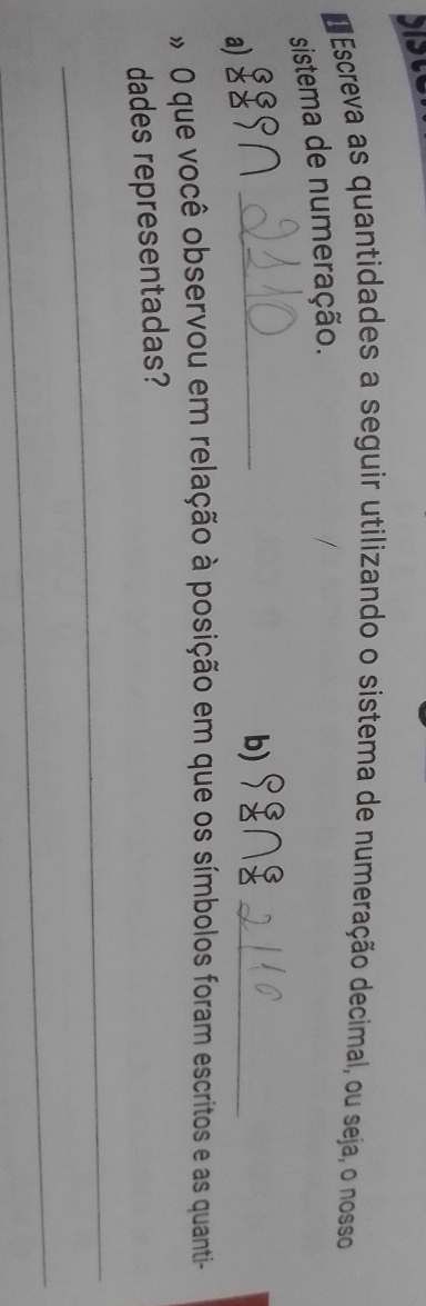 Escreva as quantidades a seguir utilizando o sistema de numeração decimal, ou seja, o nosso 
sistema de numeração. 
GS९∩ _b)_ 
a) z 
* O que você observou em relação à posição em que os símbolos foram escritos e as quanti- 
dades representadas? 
_ 
_