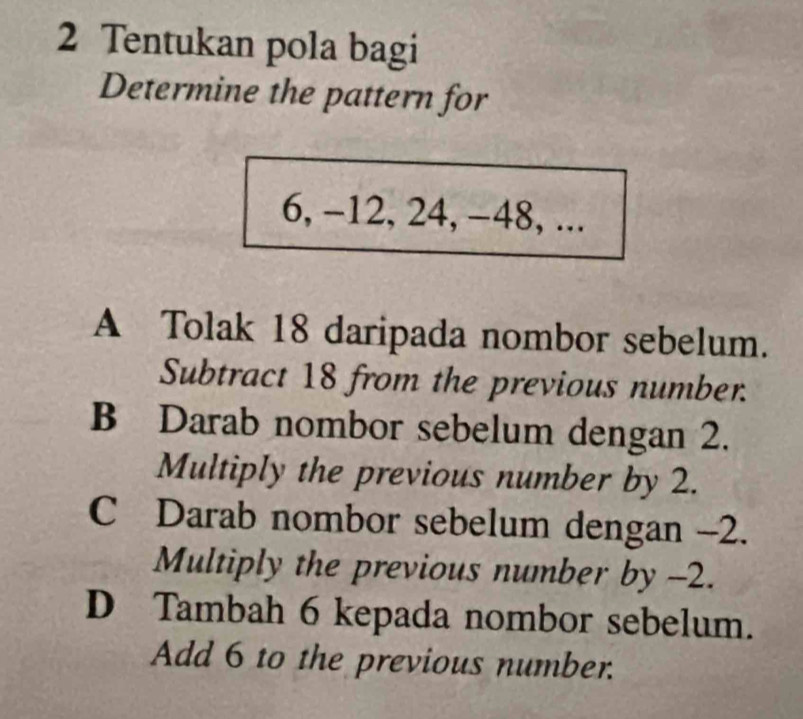 Tentukan pola bagi
Determine the pattern for
6, -12, 24, -48, ...
A Tolak 18 daripada nombor sebelum.
Subtract 18 from the previous number.
B Darab nombor sebelum dengan 2.
Multiply the previous number by 2.
C Darab nombor sebelum dengan -2.
Multiply the previous number by -2.
D Tambah 6 kepada nombor sebelum.
Add 6 to the previous number.