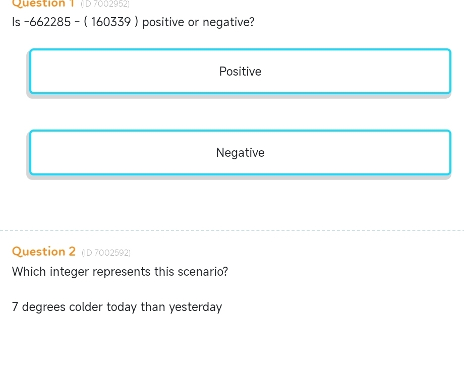 (ID 7002952)
Is -662285 - ( 160339 ) positive or negative?
Positive
Negative
Question 2 (ID 7002592)
Which integer represents this scenario?
7 degrees colder today than yesterday