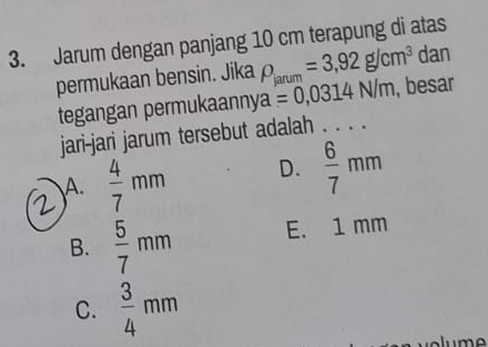 Jarum dengan panjang 10 cm terapung di atas
permukaan bensin. Jika rho _janum=3,92g/cm^3 dan
tegangan permukaanny a=0,0314N/m _ , besar
jari-jari jarum tersebut adalah . . . .
A.  4/7 mm D.  6/7 mm
B.  5/7 mm E. 1 mm
C.  3/4 mm