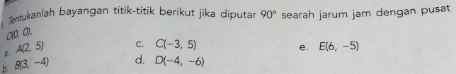 Tentukanlah bayangan titik-titik berikut jika diputar 90° searah jarum jam dengan pusat
a0,0).
a. A(2,5)
C. C(-3,5) E(6,-5)
e.
b B(3,-4)
d. D(-4,-6)