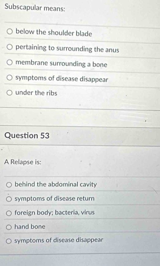 Subscapular means:
below the shoulder blade
pertaining to surrounding the anus
membrane surrounding a bone
symptoms of disease disappear
under the ribs
Question 53
A Relapse is:
behind the abdominal cavity
symptoms of disease return
foreign body; bacteria, virus
hand bone
symptoms of disease disappear