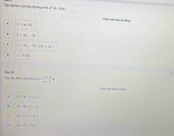 Tập nghiệm của bất phương trình x^2-9<0</tex> là;
Chọn một đáp án đúng
A (-∈fty ;3].
B (-∈fty ;-3].
C (-∈fty ;-3);(3;+∈fty ).
D (-3;3). 
Câu 10
Tập xác định của hàm số y= (x+1)/x-1 | 4 
Chọn một đáp án đứng
A D=R| ± 1.
B D=R| -1.
C D=(1;+∈fty ).
D D=R 1.