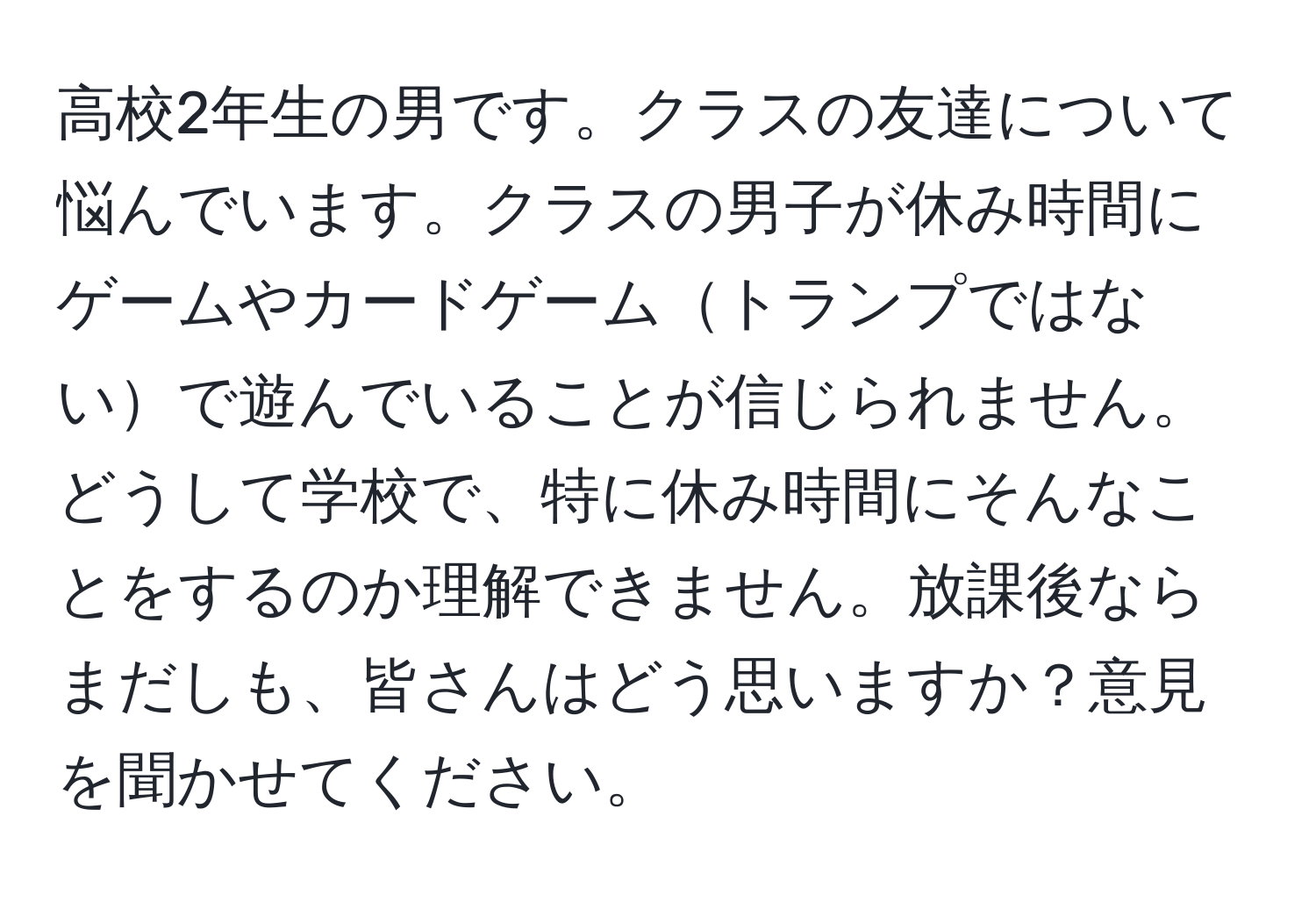 高校2年生の男です。クラスの友達について悩んでいます。クラスの男子が休み時間にゲームやカードゲームトランプではないで遊んでいることが信じられません。どうして学校で、特に休み時間にそんなことをするのか理解できません。放課後ならまだしも、皆さんはどう思いますか？意見を聞かせてください。