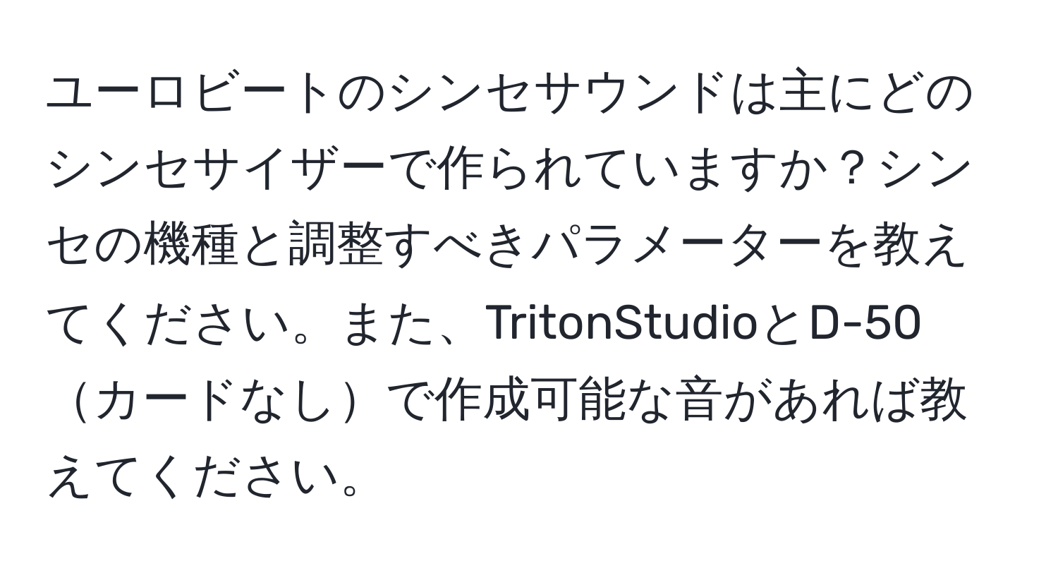 ユーロビートのシンセサウンドは主にどのシンセサイザーで作られていますか？シンセの機種と調整すべきパラメーターを教えてください。また、TritonStudioとD-50カードなしで作成可能な音があれば教えてください。