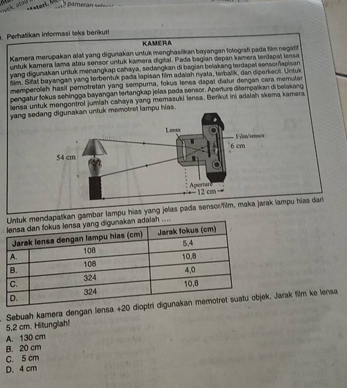 ovek, ata 
Perhatikan informasi teks berikut!
KAMERA
Kamera merupakan alat yang digunakan untuk menghasilkan bayangan fotografi pada film negatif
untuk kamera lama atau sensor untuk kamera digital. Pada bagian depan kamera terdapat lensa
yang digunakan untuk menangkap cahaya, sedangkan di bagian belakang terdapat sensor/apisan
film. Sifat bayangan yang terbentuk pada lapisan film adalah nyata, terbalik, dan diperkecil. Untuk
memperoleh hasil pemotretan yang sempurna, fokus lensa dapat diatur dengan cara memutar
pengatur fokus sehingga bayangan tertangkap jelas pada sensor. Aperture ditempatkan di belakang
iensa untuk mengontrol jumlah cahaya yang memasuki lensa. Berikut ini adalah skema kamera
yang sedotret lampu hias.
tkan gambar lampu hias yang jelas pada sensor/film, mmpu hias dari
. Sebuah kamera dengan lensa. Jarak film ke lensa
5,2 cm. Hitunglah!
A. 130 cm
B. 20 cm
C. 5 cm
D. 4 cm