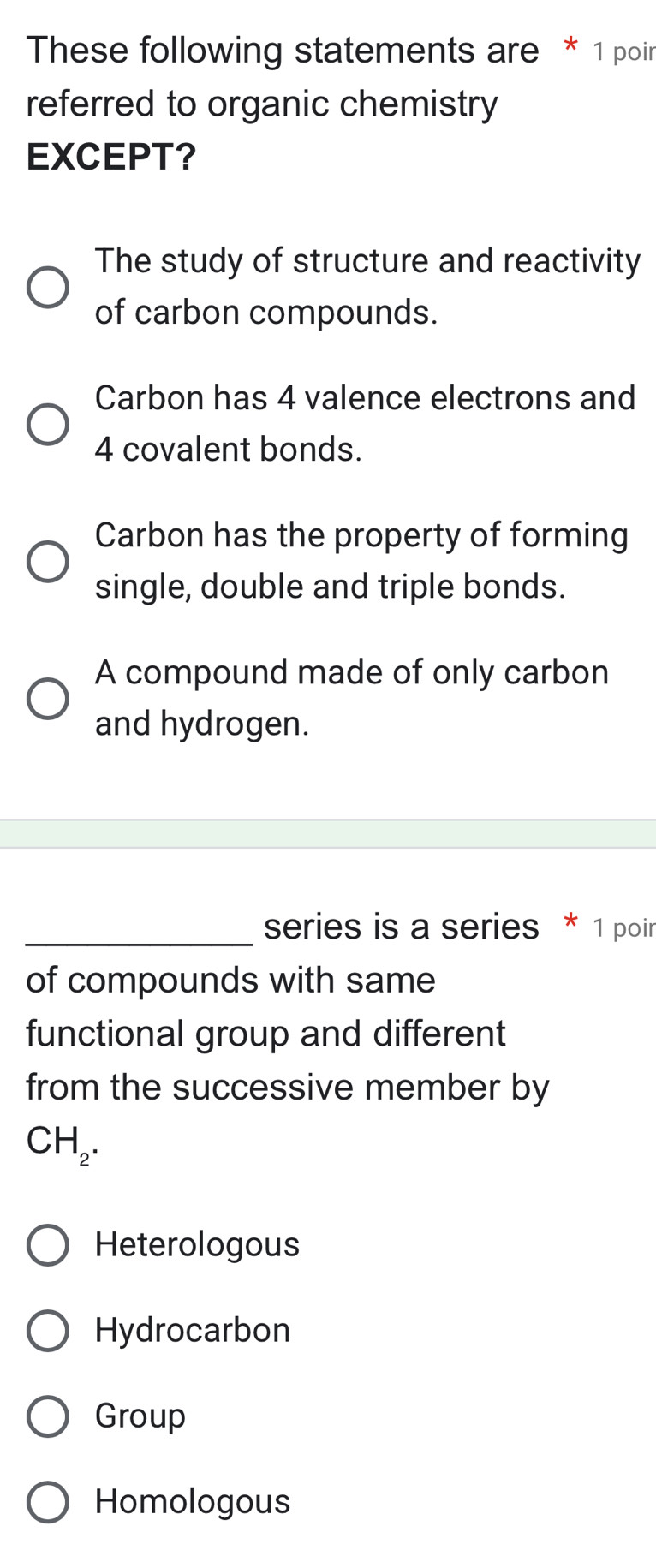 These following statements are * 1 poir
referred to organic chemistry
EXCEPT?
The study of structure and reactivity
of carbon compounds.
Carbon has 4 valence electrons and
4 covalent bonds.
Carbon has the property of forming
single, double and triple bonds.
A compound made of only carbon
and hydrogen.
_series is a series * 1 poir
of compounds with same
functional group and different
from the successive member by
CH_2.
Heterologous
Hydrocarbon
Group
Homologous