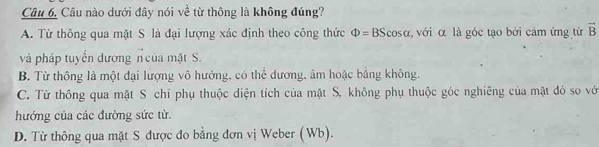 Câu nào dưới đây nói về từ thông là không đúng?
A. Từ thông qua mặt S là đại lượng xác định theo công thức Phi =BScos alpha α, với α là góc tạo bởi cảm ứng từ vector B
và pháp tuyến dương n của mặt S.
B. Từ thông là một đại lượng vô hướng, có thể dương, âm hoặc băng không.
C. Từ thông qua mặt S chỉ phụ thuộc điện tích của mặt S, không phụ thuộc góc nghiêng của mặt đó so vớ
hướng của các đường sức từ.
D. Từ thông qua mặt S được đo bằng đơn vị Weber (Wb).