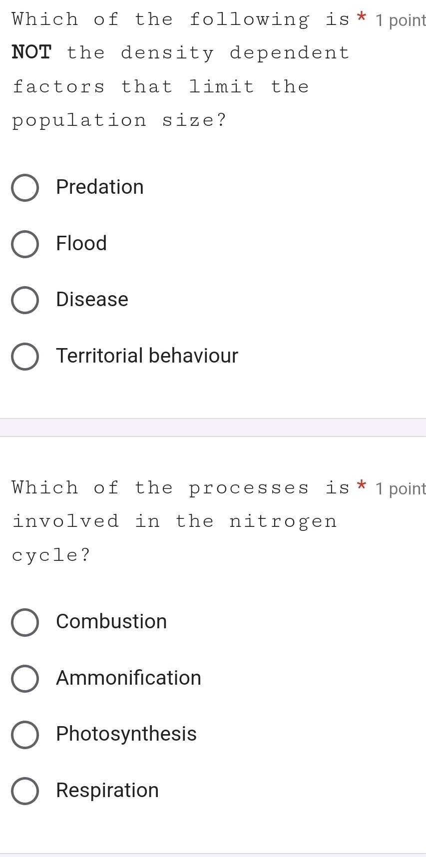 Which of the following is* 1point
NOT the density dependent
factors that limit the
population size?
Predation
Flood
Disease
Territorial behaviour
Which of the processes is* 1point
involved in the nitrogen
cycle?
Combustion
Ammonification
Photosynthesis
Respiration