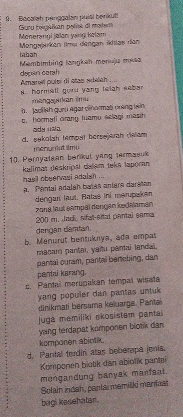 Bacalah penggalan puisi berikut!
Guru bagaikan pelita di malam
Menerangi jalan yang kelam
Mengajarkan ilmu dengan ikhlas dan
tabah
Membimbing langkah menuju masa
depan cerah
Amanat puisi di atas adalah ,..
a. hormati guru yang telah sabar
mengajarkan ilmu
b. jadilah guru agar dihormati orang lain
c. hormati orang tuamu selagi masih
ada usia
d. sekolah tempat bersejarah dalam
menuntut ilmu
10. Pernyataan berikut yang termasuk
kalimat deskripsi dalam teks laporan
hasil observasi adalah ...
a. Pantai adalah batas antara daratan
dengan laut. Batas ini merupakan
zona laut sampai dengan kedalaman
200 m. Jadi, sifat-sifat pantai sama
dengan daratan.
b. Menurut bentuknya, ada empat
macam pantai, yaitu pantai landai,
pantai curam, pantai bertebing, dan
pantai karang.
c. Pantai merupakan tempat wisata
yang populer dan pantas untuk
dinikmati bersama keluarga. Pantai
juga memiliki ekosistem pantai
yang terdapat komponen biotik dan
komponen abiotik.
d. Pantai terdiri atas beberapa jenis.
Komponen biotik dan abiotik pantai
mengandung banyak manfaat.
Selain indah, pantai memiliki manfaat
bagi kesehatan.