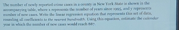 The namber of newly reported crime cases in a county in New York State is shown in the 
accompanying table, where x represents the number of years since 1995, and y represents 
number of new cases. Write the linear regression equation that represents this set of data, 
rounding all coefficients to the nearest hundreath. Using this equation, estimate the colendor
year in which the number of new cases would reach 887.