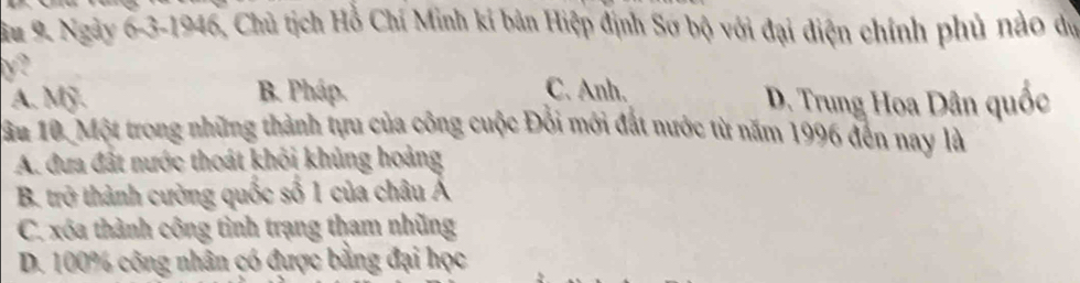 Su 9. Ngày 6-3-1946, Chủ tịch Hỗ Chí Minh kí bản Hiệp định Sơ bộ với đại điện chính phủ nảo dự
γ?
B. Pháp. C. Anh.
A. Mỹ. D. Trung Hoa Dân quốc
1ầu 10. Một trong những thành tựu của công cuộc Đổi mới đắt nước từ năm 1996 đến nay là
A. đưa đất nước thoát khỏi khủng hoảng
B. trở thành cường quốc số 1 của châu Á
C. xóa thành công tình trạng tham nhũng
D. 100% công nhân có được bằng đại học