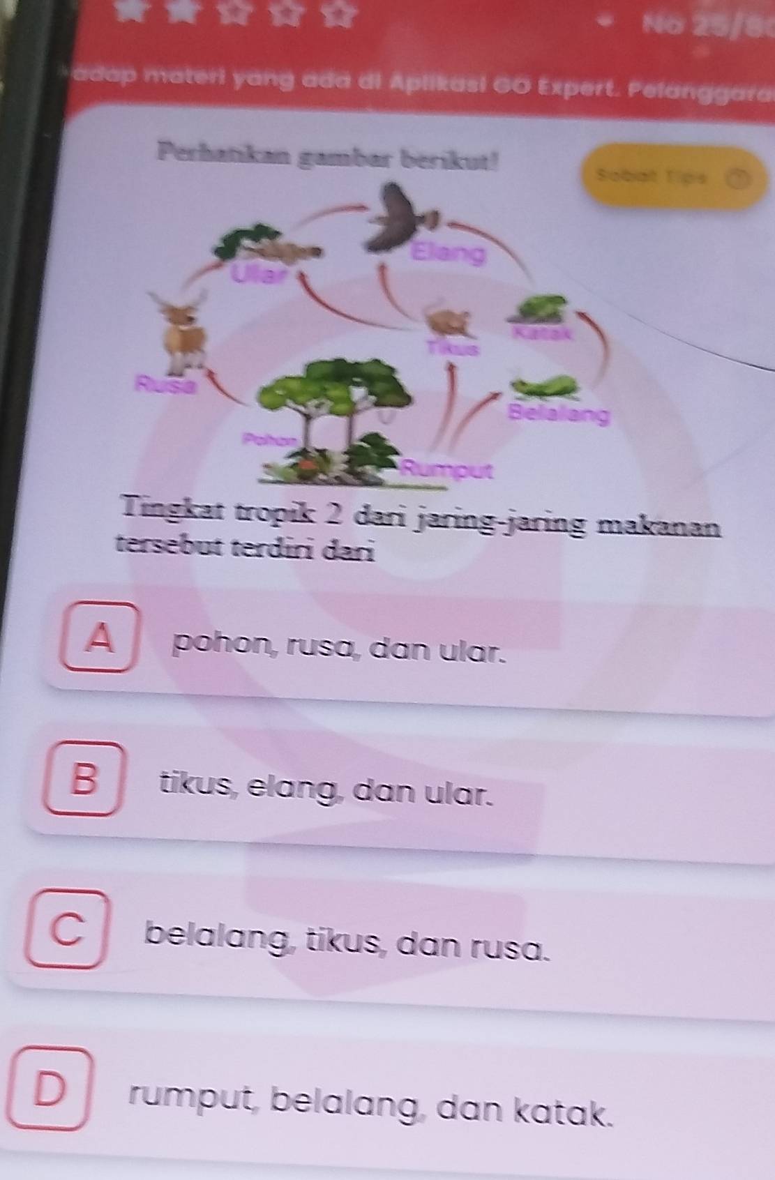 No 25/8
* adap materi yang add di Aplikasi GO Expert. Pelanggara
Perhatikan gambar berikut!
Tips
Tingkat tropik 2 dari jaring-jaring makanan
tersebut terdiri dari
A pohon, rusa, dan ular.
B tikus, elang, dan ular.
C belalang, tikus, dan rusa.
D rumput, belalang, dan katak.