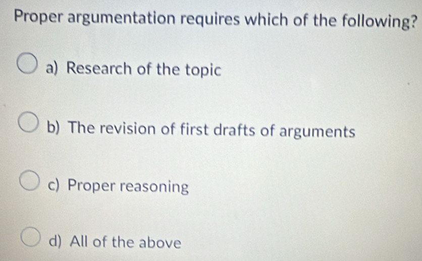 Proper argumentation requires which of the following?
a) Research of the topic
b) The revision of first drafts of arguments
c) Proper reasoning
d) All of the above