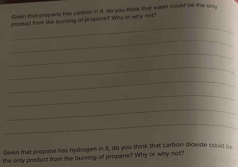 Given that propane has carbon in it, do you think that water could be the only 
_ 
product from the burning of propane? Why or why not? 
_ 
_ 
_ 
_ 
_ 
_ 
_ 
Given that propane has hydrogen in it, do you think that carbon dioxide could be 
the only product from the burning of propane? Why or why not?