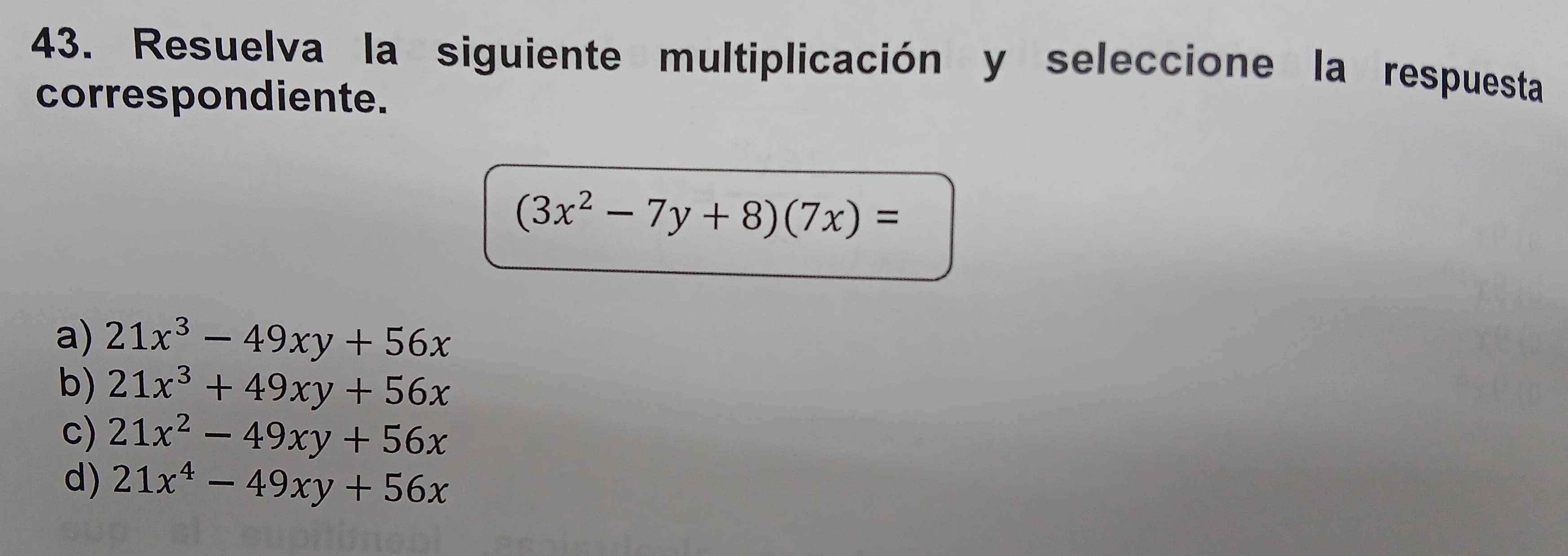 Resuelva la siguiente multiplicación y seleccione la respuesta
correspondiente.
(3x^2-7y+8)(7x)=
a) 21x^3-49xy+56x
b) 21x^3+49xy+56x
c) 21x^2-49xy+56x
d) 21x^4-49xy+56x