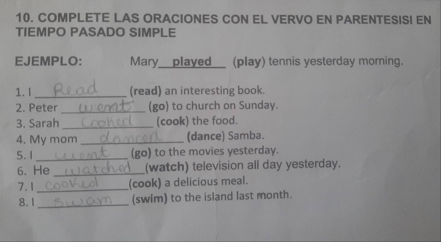 COMPLETE LAS ORACIONES CON EL VERVO EN PARENTESISI EN 
TIEMPO PASADO SIMPLE 
EJEMPLO: Mary__played__ (play) tennis yesterday morning. 
1.I _(read) an interesting book. 
2. Peter _(go) to church on Sunday. 
3. Sarah _(cook) the food. 
4. My mom _(dance) Samba. 
5.1 _(go) to the movies yesterday. 
6. He _(watch) television all day yesterday. 
7.1 _(cook) a delicious meal. 
8. 1 _(swim) to the island last month.