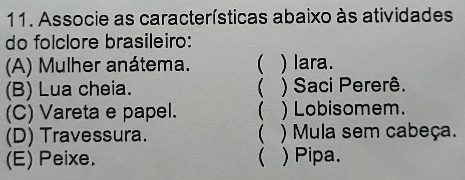 Associe as características abaixo às atividades
do folclore brasileiro:
(A) Mulher anátema. ( ) lara.
(B) Lua cheia. ( ) Saci Pererê.
(C) Vareta e papel. ( ) Lobisomem.
(D) Travessura. ( ) Mula sem cabeça.
(E) Peixe. ( ) Pipa.