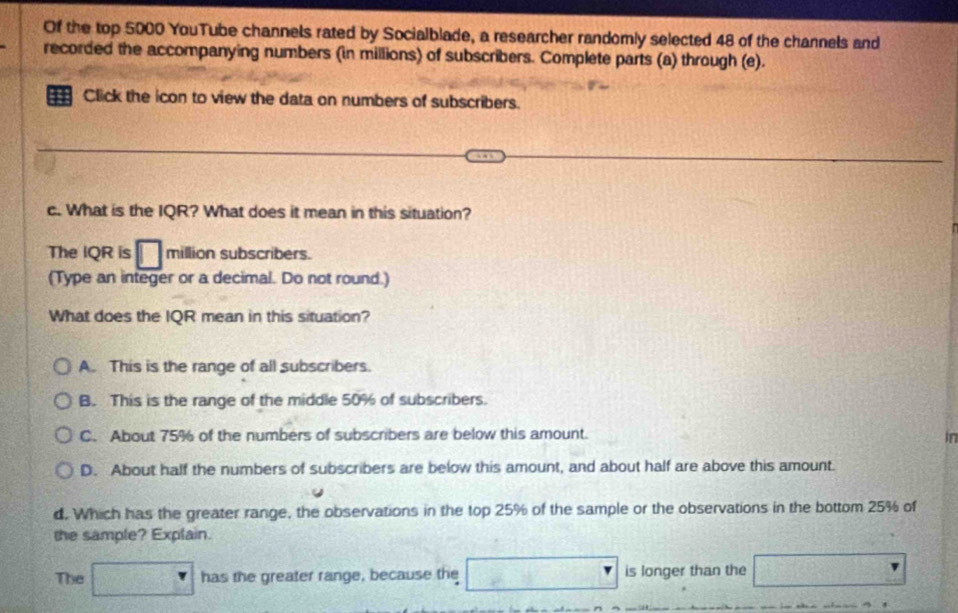 Of the top 5000 YouTube channels rated by Socialblade, a researcher randomly selected 48 of the channels and
recorded the accompanying numbers (in millions) of subscribers. Complete parts (a) through (e).
Click the icon to view the data on numbers of subscribers.
c. What is the IQR? What does it mean in this situation?
The IQR is □ million subscribers.
(Type an integer or a decimal. Do not round.)
What does the IQR mean in this situation?
A. This is the range of all subscribers.
B. This is the range of the middle 50% of subscribers.
C. About 75% of the numbers of subscribers are below this amount.
in
D. About half the numbers of subscribers are below this amount, and about half are above this amount.
d. Which has the greater range, the observations in the top 25% of the sample or the observations in the bottom 25% of
the sample? Explain.
The has the greater range, because the is longer than the