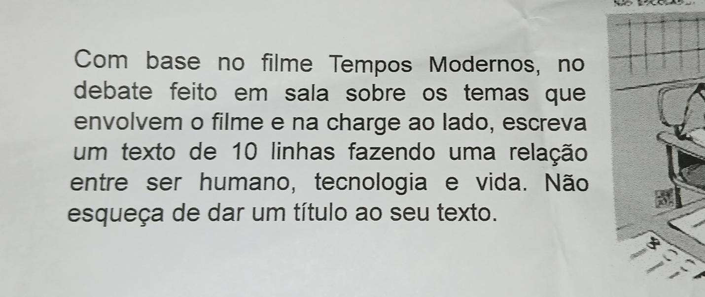 Com base no filme Tempos Modernos, no 
debate feito em sala sobre os temas que 
envolvem o filme e na charge ao lado, escreva 
um texto de 10 linhas fazendo uma relação 
entre ser humano, tecnologia e vida. Não 
esqueça de dar um título ao seu texto.