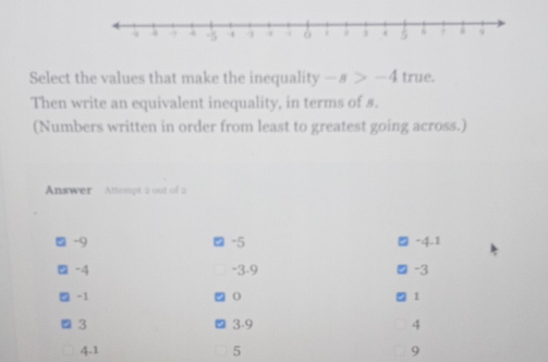 Select the values that make the inequality -s>-4 true.
Then write an equivalent inequality, in terms of s.
(Numbers written in order from least to greatest going across.)
Answer Attempt 2 out of 2
-9
-5
-4.1
a -4 -3 -9 -3
-1
1
3 3 -9 4
4.1 5 9