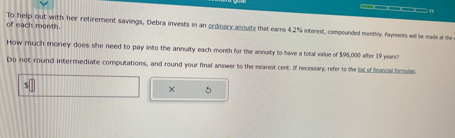 of each month. To help out with her retirement savings, Debra invests in an ordinary annuity that earns 4.2% interest, compounded monthly. Payments will be made at the 
How much money does she need to pay into the annuity each month for the annuity to have a total value of $96,000 after 19 years? 
Do not round intermediate computations, and round your final answer to the nearest cent. If necessary, refer to the list of financial formulas. 
× 5