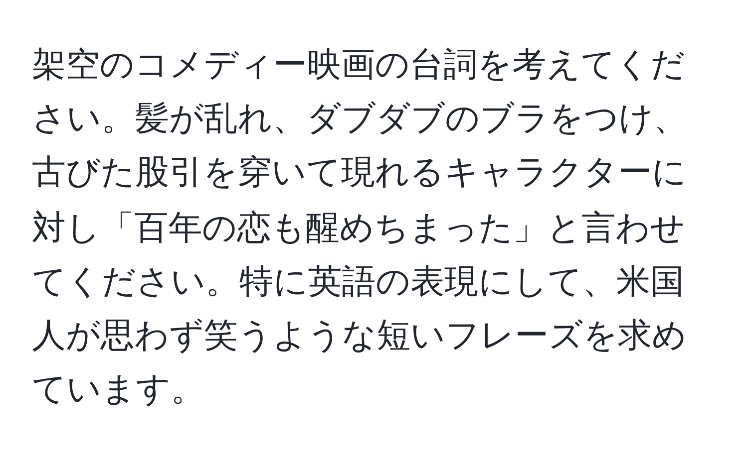 架空のコメディー映画の台詞を考えてください。髪が乱れ、ダブダブのブラをつけ、古びた股引を穿いて現れるキャラクターに対し「百年の恋も醒めちまった」と言わせてください。特に英語の表現にして、米国人が思わず笑うような短いフレーズを求めています。