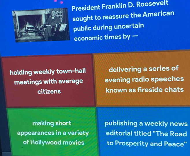 President Franklin D. Roosevelt
sought to reassure the American
public during uncertain
economic times by —
holding weekly town-hall delivering a series of
meetings with average evening radio speeches
citizens known as fireside chats
making short publishing a weekly news
appearances in a variety editorial titled "The Road
of Hollywood movies to Prosperity and Peace"