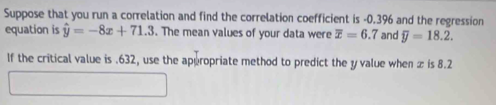 Suppose that you run a correlation and find the correlation coefficient is -0.396 and the regression 
equation is hat y=-8x+71.3. The mean values of your data were overline x=6.7 and overline y=18.2. 
If the critical value is . 632, use the appropriate method to predict the y value when x is 8.2