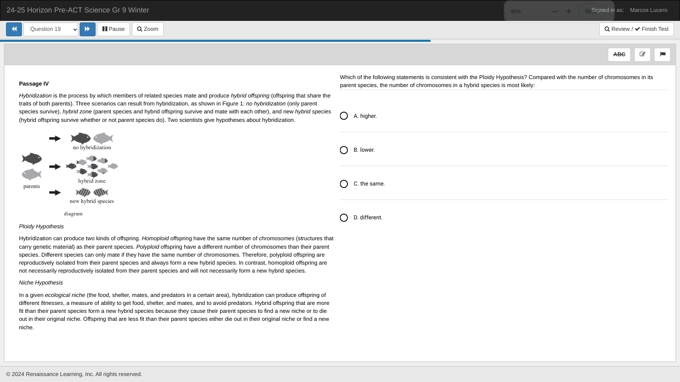 24-25 Horizon Pre-ACT Science Gr 9 Winter ReSigned in as: Marcos Lucero
Question 19 €Pause Q Zoom Q Review / Finish Tes
ABC
Which of the following statements is consistent with the Ploidy Hypothesis? Compared with the number of chromosomes in its
Passage IV parent species, the number of chromosomes in a hybrid species is most likely:
Hybridization is the process by which members of related species mate and produce hybrid offspring (offspring that share the
traits of both parents). Three scenarios can result from hybridization, as shown in Figure 1: no hybridization (only parent
species survive), hybrid zone (parent species and hybrid offspring survive and mate with each other), and new hybrid species A. higher.
(hybrid offspring survive whether or not parent species do). Two scientists give hypotheses about hybridization.
B. lower.
C. the same
D. different.
Ploidy Hypothesis
Hybridization can produce two kinds of offspring. Homoploid offspring have the same number of chromosomes (structures that
carry genetic material) as their parent species. Polyploid offspring have a different number of chromosomes than their parent
species. Different species can only mate if they have the same number of chromosomes. Therefore, polyploid offspring are
reproductively isolated from their parent species and always form a new hybrid species. In contrast, homoploid offspring are
not necessarily reproductively isolated from their parent species and will not necessarily form a new hybrid species
Niche Hypothesis
In a given ecological niche (the food, shelter, mates, and predators in a certain area), hybridization can produce offspring of
different fitnesses, a measure of ability to get food, shelter, and mates, and to avoid predators. Hybrid offspring that are more
fit than their parent species form a new hybrid species because they cause their parent species to find a new niche or to die
out in their original niche. Offspring that are less fit than their parent species either die out in their original niche or find a new
niche.
© 2024 Renaissance Learning, Inc. All rights reserved.
