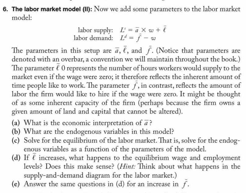 The labor market model (II): Now we add some parameters to the labor market 
model: 
labor supply: L'=overline a* w+overline ell 
labor demand: L^d=overline f-w
The parameters in this setup are overline a, overline ell  , and overline f. (Notice that parameters are 
denoted with an overbar, a convention we will maintain throughout the book.) 
The parameter overline ell  0 represents the number of hours workers would supply to the 
market even if the wage were zero; it therefore reflects the inherent amount of 
time people like to work. The parameter overline f , in contrast, reflects the amount of 
labor the firm would like to hire if the wage were zero. It might be thought 
of as some inherent capacity of the firm (perhaps because the firm owns a 
given amount of land and capital that cannot be altered). 
(a) What is the economic interpretation of overline a ? 
(b) What are the endogenous variables in this model? 
(c) Solve for the equilibrium of the labor market. That is, solve for the endog- 
enous variables as a function of the parameters of the model. 
(d) If overline ell  increases, what happens to the equilibrium wage and employment 
levels? Does this make sense? (Hint: Think about what happens in the 
supply-and-demand diagram for the labor market.) 
(e) Answer the same questions in (d) for an increase in overline f.