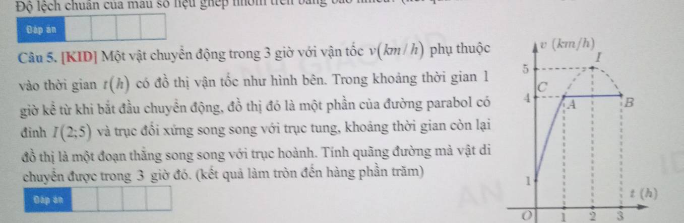 Độ lệch chuân của mẫu số hệu ghép nhóm ticn bằng
Dap an
Câu 5. [KID] Một vật chuyển động trong 3 giờ với vận tốc v(km / h) phụ thuộc
vào thời gian t(h) có đồ thị vận tốc như hình bên. Trong khoảng thời gian 1
giờ kể từ khi bắt đầu chuyển động, đồ thị đó là một phần của đường parabol có
đinh I(2;5) và trục đổi xứng song song với trục tung, khoảng thời gian còn lại
đồ thị là một đoạn thăng song song với trục hoành. Tính quãng đường mà vật di
chuyển được trong 3 giờ đó. (kết quả làm tròn đến hàng phần trăm)
Đáp án 
0 1 2 3