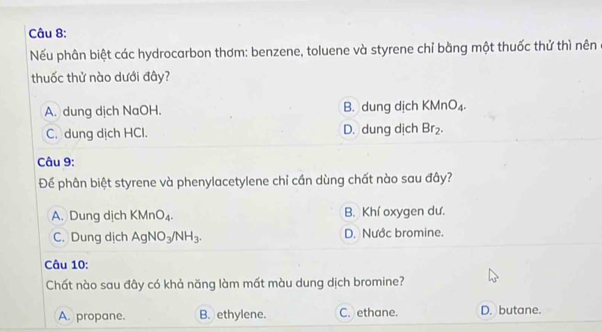 Nếu phân biệt các hydrocarbon thơm: benzene, toluene và styrene chỉ bằng một thuốc thử thì nên
thuốc thử nào dưới đây?
A. dung dịch NaOH. B. dung dịch KMnO_4.
C. dung dịch HCl. D. dung dịch Br_2. 
Câu 9:
Để phân biệt styrene và phenylacetylene chỉ cần dùng chất nào sau đây?
A. Dung dịch KMnO_4. B. Khí oxygen dư.
C. Dung dịch AgNO_3/NH_3. D. Nước bromine.
Câu 10:
Chất nào sau đây có khả năng làm mất màu dung dịch bromine?
A. propane. B. ethylene. C. ethane. D. butane.