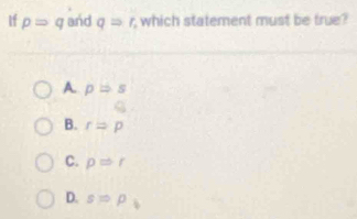 If pRightarrow q and qRightarrow r, which statement must be true?
A. pRightarrow s
B. rRightarrow p
C. pRightarrow r
D. sRightarrow p_i