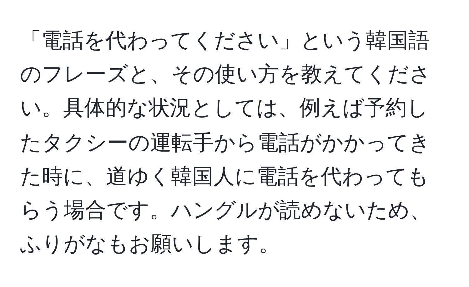 「電話を代わってください」という韓国語のフレーズと、その使い方を教えてください。具体的な状況としては、例えば予約したタクシーの運転手から電話がかかってきた時に、道ゆく韓国人に電話を代わってもらう場合です。ハングルが読めないため、ふりがなもお願いします。