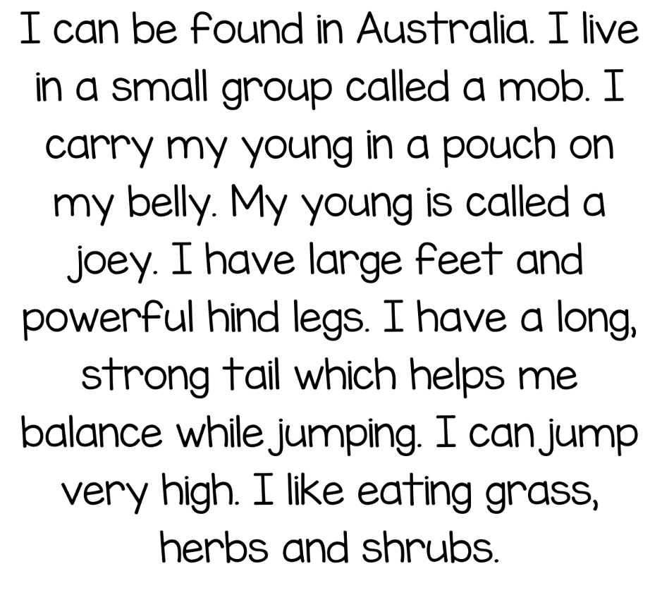 can be found in Australia. I live 
in a small group called a mob. I 
carry my young in a pouch on 
my belly. My young is called a 
joey. I have large feet and 
powerful hind legs. I have a long, 
strong tail which helps me 
balance while jumping. I can jump 
very high. I like eating grass, 
herbs and shrubs.