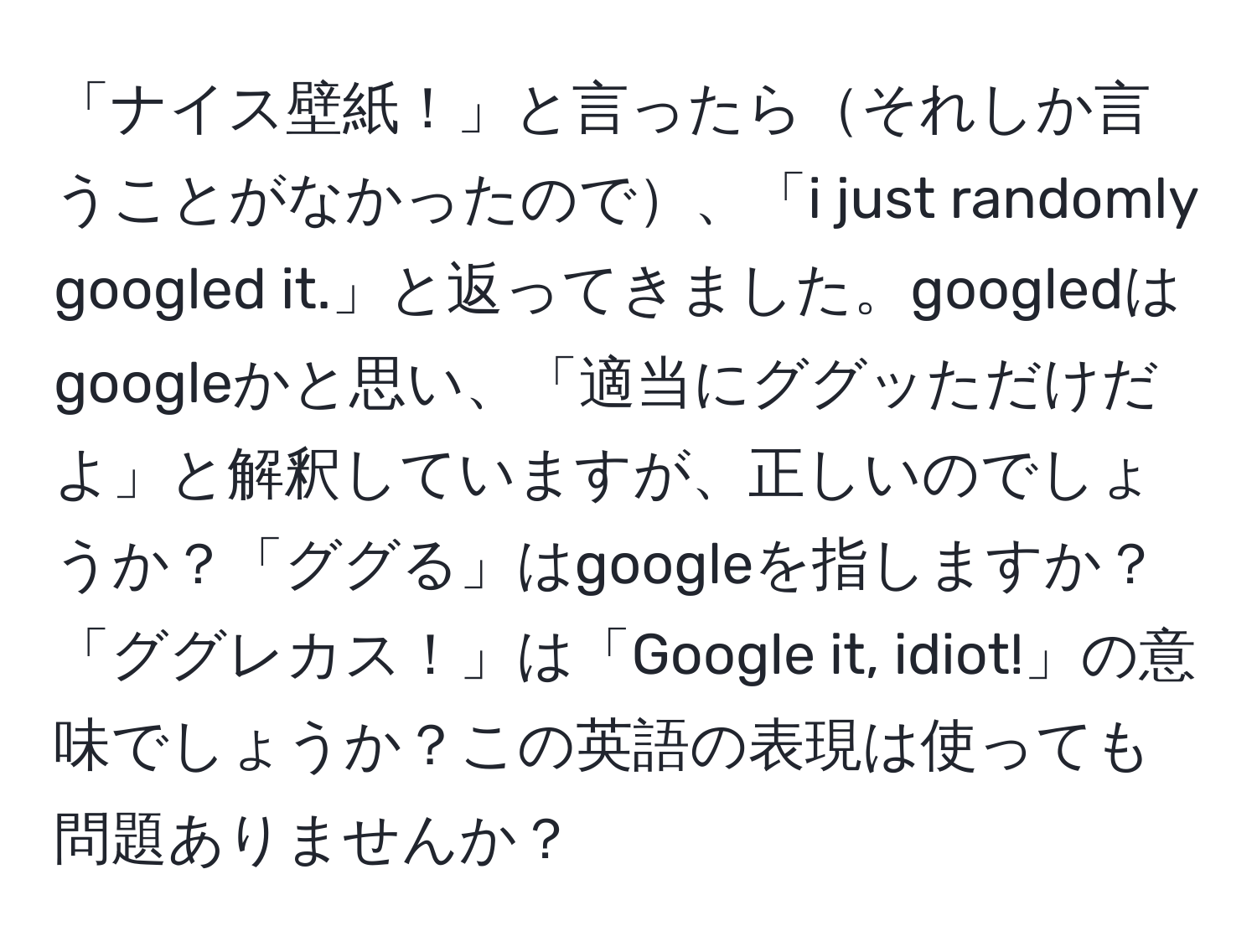 「ナイス壁紙！」と言ったらそれしか言うことがなかったので、「i just randomly googled it.」と返ってきました。googledはgoogleかと思い、「適当にググッただけだよ」と解釈していますが、正しいのでしょうか？「ググる」はgoogleを指しますか？「ググレカス！」は「Google it, idiot!」の意味でしょうか？この英語の表現は使っても問題ありませんか？